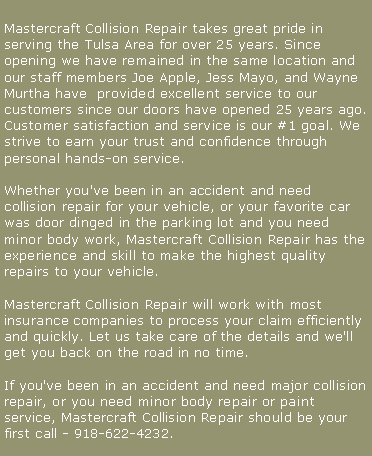 Text Box: Mastercraft Collision Repair takes great pride in serving the Tulsa Area for over 25 years. Since opening we have remained in the same location and our staff members Joe Apple, Jess Mayo, and Wayne Murtha have  provided excellent service to our customers since our doors have opened 25 years ago. Customer satisfaction and service is our #1 goal. We strive to earn your trust and confidence through personal hands-on service. 

Whether you've been in an accident and need collision repair for your vehicle, or your favorite car was door dinged in the parking lot and you need minor body work, Mastercraft Collision Repair has the experience and skill to make the highest quality repairs to your vehicle.

Mastercraft Collision Repair will work with most insurance companies to process your claim efficiently and quickly. Let us take care of the details and we'll get you back on the road in no time.

If you've been in an accident and need major collision repair, or you need minor body repair or paint service, Mastercraft Collision Repair should be your first call - 918-622-4232.
